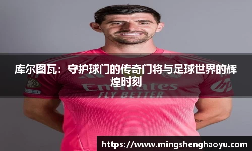 库尔图瓦：守护球门的传奇门将与足球世界的辉煌时刻