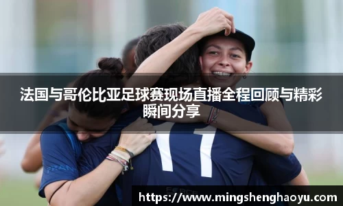 法国与哥伦比亚足球赛现场直播全程回顾与精彩瞬间分享